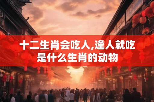 十二生肖会吃人,逢人就吃是什么生肖的动物