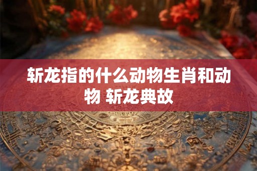 斩龙指的什么动物生肖和动物 斩龙典故
