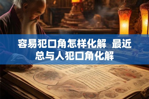 容易犯口角怎样化解 最近总与人犯口角化解 容易犯口角怎样化解 最近总与人犯口角化解