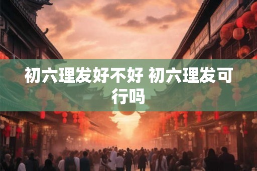 初六理发好不好 初六理发可行吗 初六理发好不好 初六理发可行吗