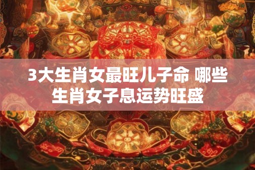 3大生肖女最旺儿子命 哪些生肖女子息运势旺盛 3大生肖女最旺儿子命 哪些生肖女子息运势旺盛