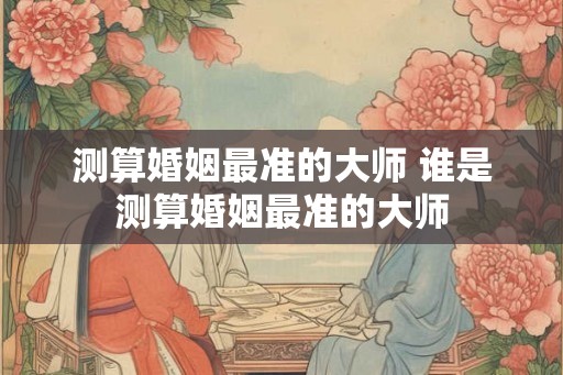 测算婚姻最准的大师 谁是测算婚姻最准的大师