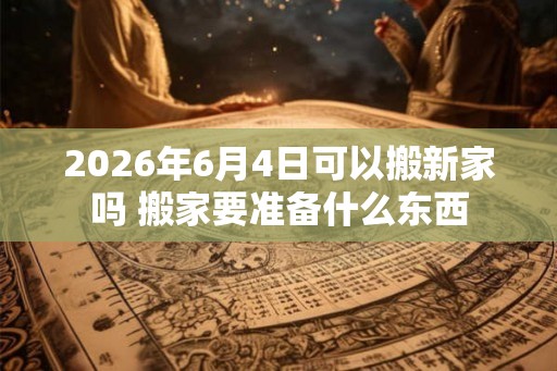 2026年6月4日可以搬新家吗 搬家要准备什么东西