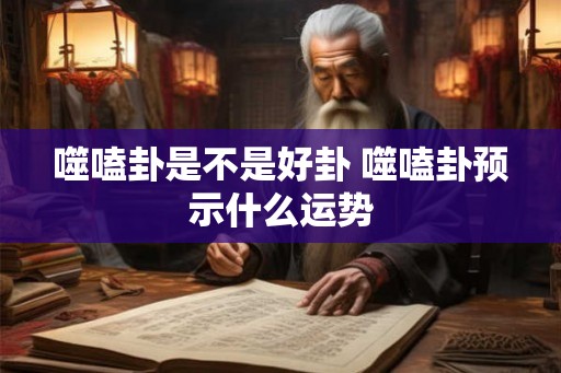 噬嗑卦是不是好卦 噬嗑卦预示什么运势 噬嗑卦是不是好卦 噬嗑卦预示什么运势