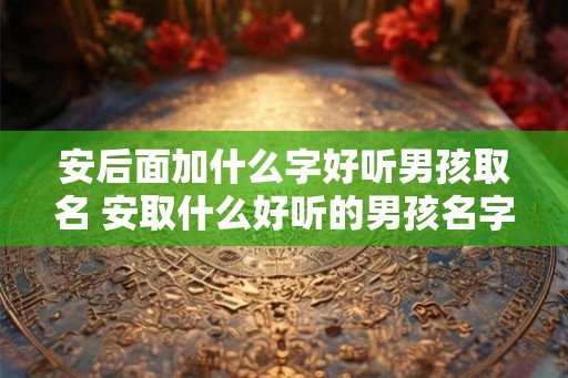 安后面加什么字好听男孩取名 安取什么好听的男孩名字 安后面加什么字好听男孩取名 安取什么好听的男孩名字