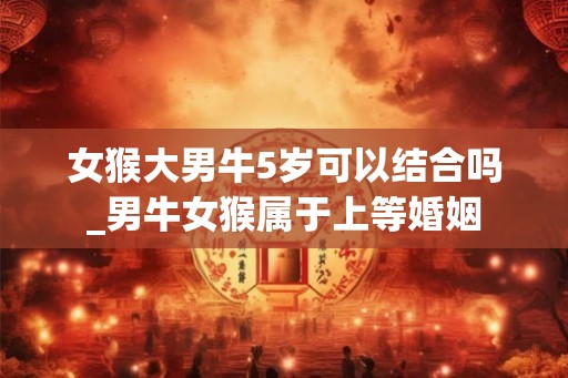 女猴大男牛5岁可以结合吗_男牛女猴属于上等婚姻