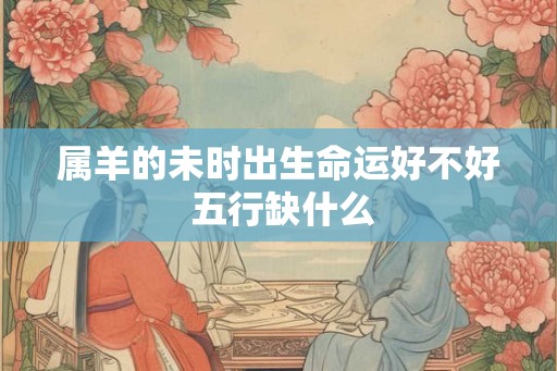 属羊的未时出生命运好不好 五行缺什么