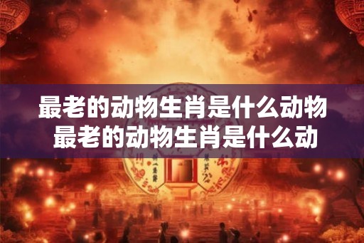 最老的动物生肖是什么动物 最老的动物生肖是什么动物呢