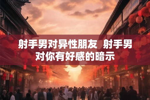 射手男对异性朋友  射手男对你有好感的暗示