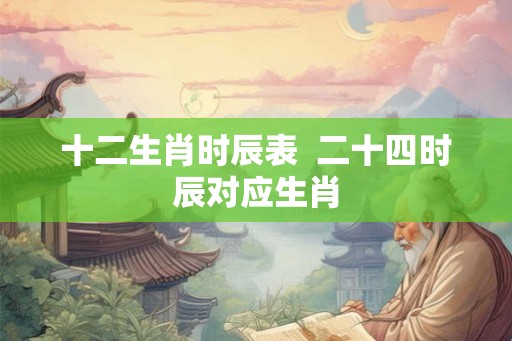 十二生肖时辰表  二十四时辰对应生肖
