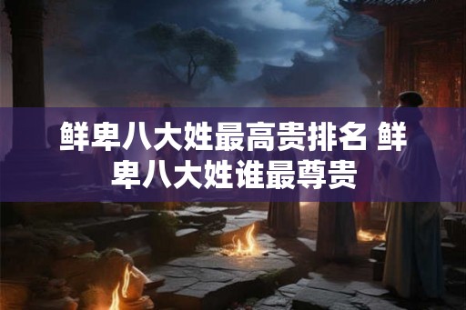 鲜卑八大姓最高贵排名 鲜卑八大姓谁最尊贵