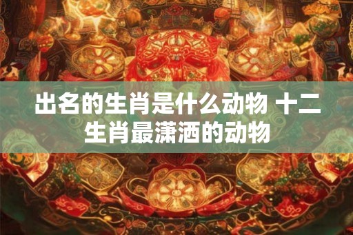 出名的生肖是什么动物 十二生肖最潇洒的动物