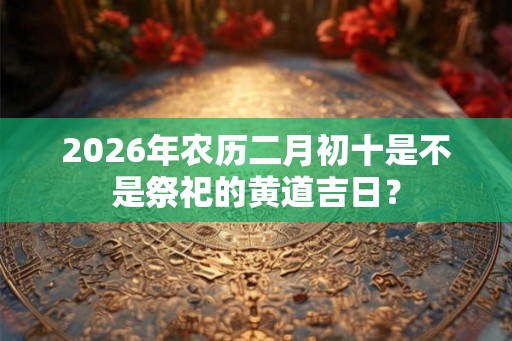 2026年农历二月初十是不是祭祀的黄道吉日？