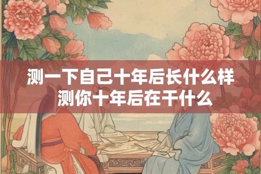 测一下自己十年后长什么样 测你十年后在干什么 测一下自己十年后长什么样 测你十年后在干什么