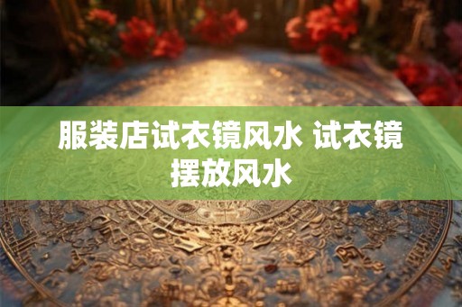 服装店试衣镜风水 试衣镜摆放风水 服装店试衣镜风水 试衣镜摆放风水
