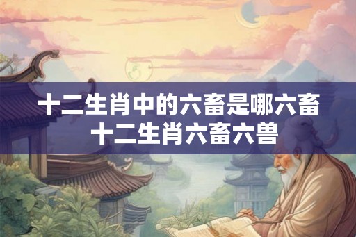 十二生肖中的六畜是哪六畜  十二生肖六畜六兽