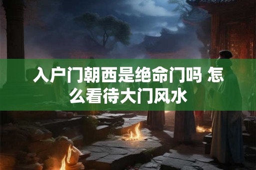 入户门朝西是绝命门吗 怎么看待大门风水