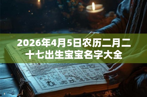 2026年4月5日农历二月二十七出生宝宝名字大全 2026年4月5日农历二月二十七出生宝宝名字大全