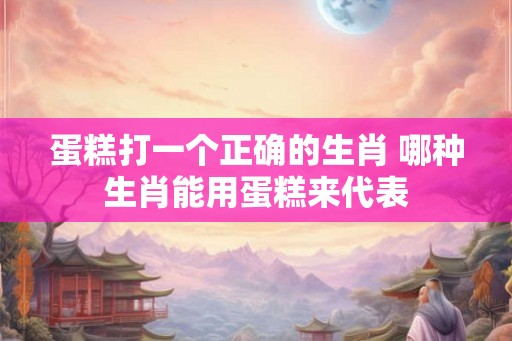 蛋糕打一个正确的生肖 哪种生肖能用蛋糕来代表