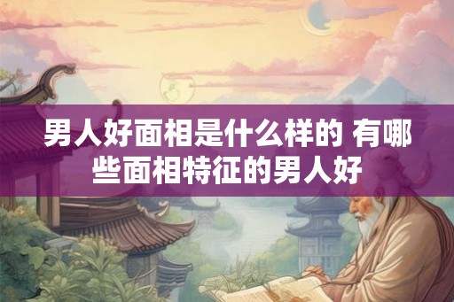 男人好面相是什么样的 有哪些面相特征的男人好