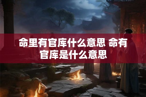 命里有官库什么意思 命有官库是什么意思 命里有官库什么意思 命有官库是什么意思