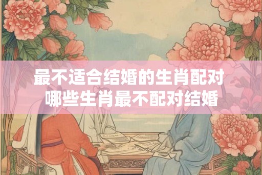 最不适合结婚的生肖配对 哪些生肖最不配对结婚