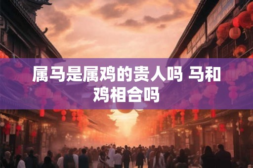 属马是属鸡的贵人吗 马和鸡相合吗