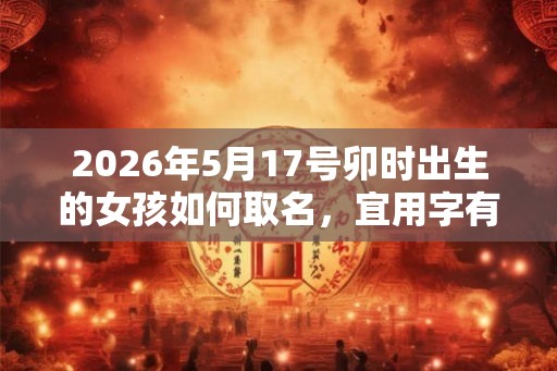 2026年5月17号卯时出生的女孩如何取名,宜用字有什么 2026年5月17号卯时出生的女孩如何取名,宜用字有什么