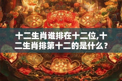 十二生肖谁排在十二位,十二生肖排第十二的是什么? 十二生肖谁排在十二位,十二生肖排第十二的是什么?