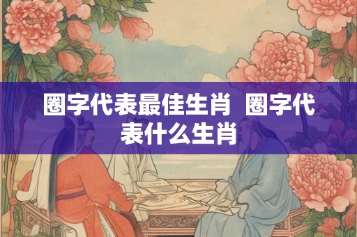 圈字代表最佳生肖 圈字代表什么生肖 圈字代表最佳生肖 圈字代表什么生肖