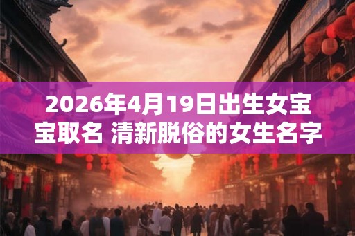2026年4月19日出生女宝宝取名 清新脱俗的女生名字 2026年4月19日出生女宝宝取名 清新脱俗的女生名字