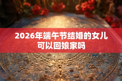 2026年端午节结婚的女儿可以回娘家吗 2026年端午节结婚的女儿可以回娘家吗