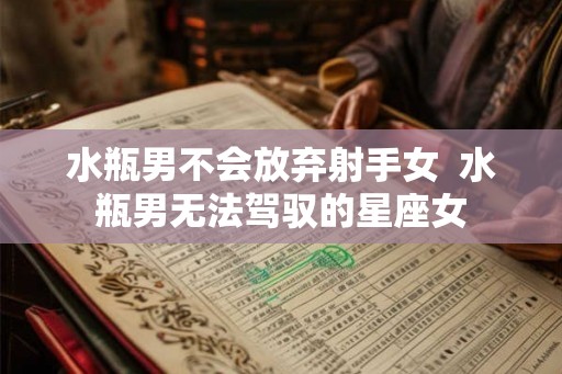 水瓶男不会放弃射手女  水瓶男无法驾驭的星座女