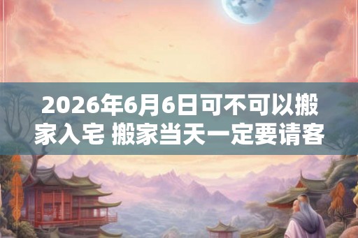 2026年6月6日可不可以搬家入宅 搬家当天一定要请客吗