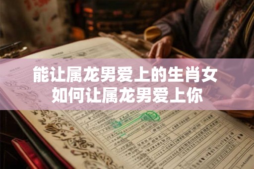能让属龙男爱上的生肖女 如何让属龙男爱上你