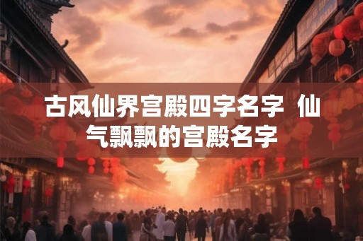 古风仙界宫殿四字名字 仙气飘飘的宫殿名字 古风仙界宫殿四字名字 仙气飘飘的宫殿名字