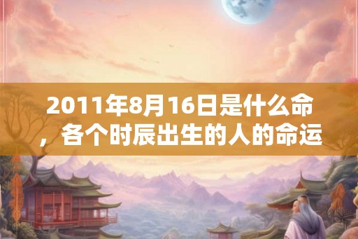 2011年8月16日是什么命，各个时辰出生的人的命运