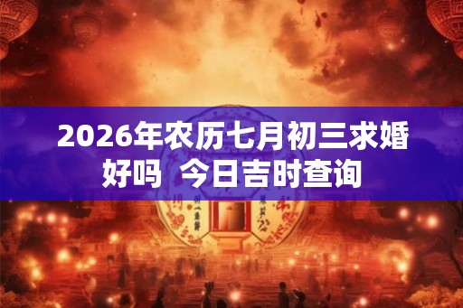 2026年农历七月初三求婚好吗  今日吉时查询