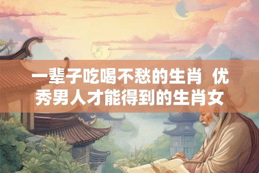 一辈子吃喝不愁的生肖 优秀男人才能得到的生肖女 一辈子吃喝不愁的生肖 优秀男人才能得到的生肖女