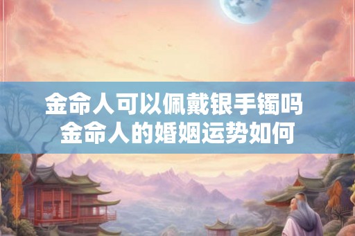 金命人可以佩戴银手镯吗 金命人的婚姻运势如何