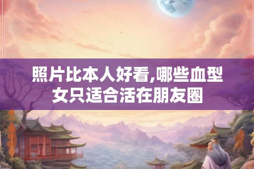 照片比本人好看,哪些血型女只适合活在朋友圈