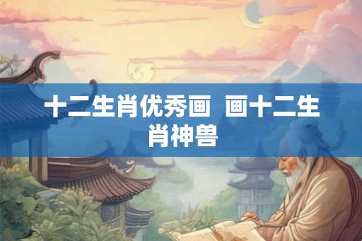 十二生肖优秀画 画十二生肖神兽 十二生肖优秀画 画十二生肖神兽