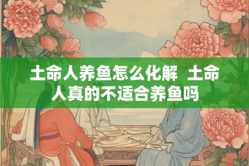 土命人养鱼怎么化解 土命人真的不适合养鱼吗 土命人养鱼怎么化解 土命人真的不适合养鱼吗