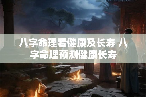 八字命理看健康及长寿 八字命理预测健康长寿