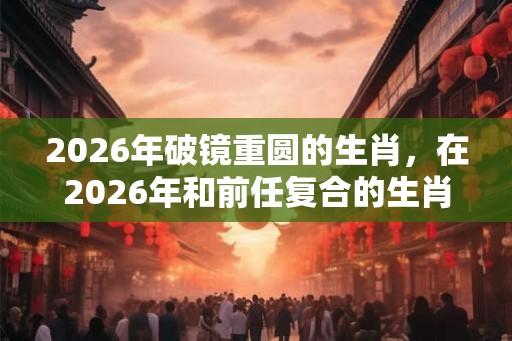 2026年破镜重圆的生肖，在2026年和前任复合的生肖有哪些？