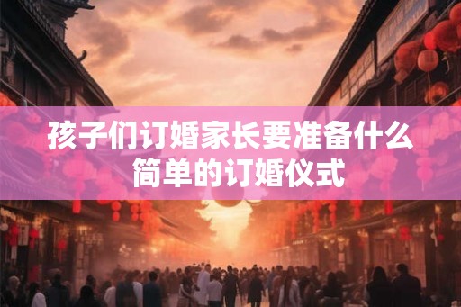孩子们订婚家长要准备什么  简单的订婚仪式