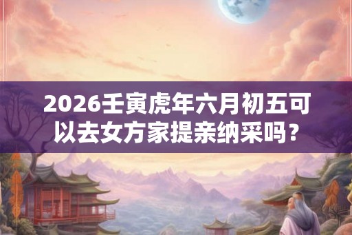 2026壬寅虎年六月初五可以去女方家提亲纳采吗？