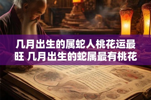 几月出生的属蛇人桃花运最旺 几月出生的蛇属最有桃花运 几月出生的属蛇人桃花运最旺 几月出生的蛇属最有桃花运