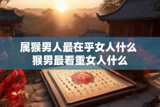 属猴男人最在乎女人什么 猴男最看重女人什么