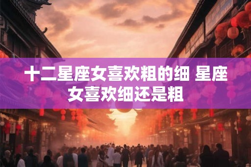 十二星座女喜欢粗的细 星座女喜欢细还是粗
